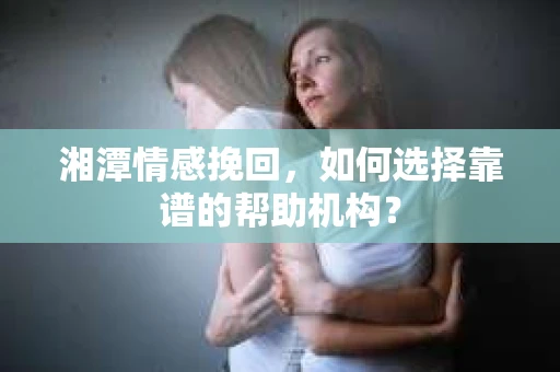 湘潭情感挽回，如何选择靠谱的帮助机构？
