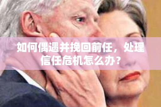 如何偶遇并挽回前任，处理信任危机怎么办？