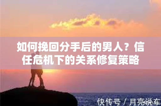 如何挽回分手后的男人？信任危机下的关系修复策略