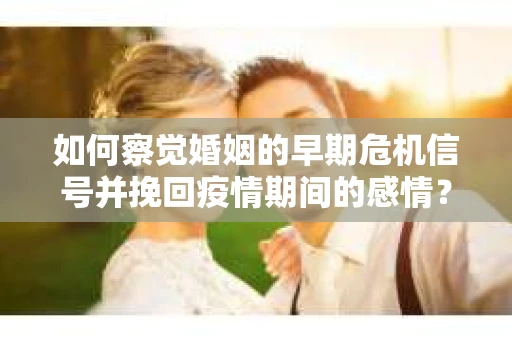 如何察觉婚姻的早期危机信号并挽回疫情期间的感情？
