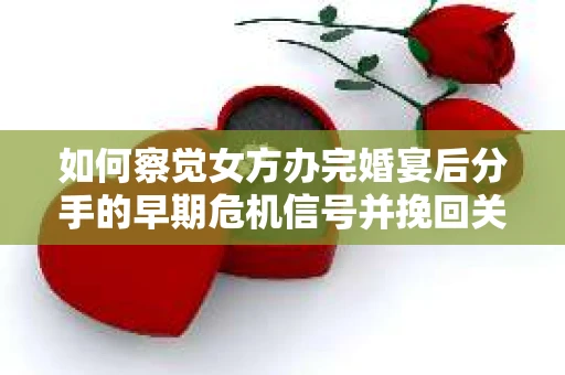 如何察觉女方办完婚宴后分手的早期危机信号并挽回关系？