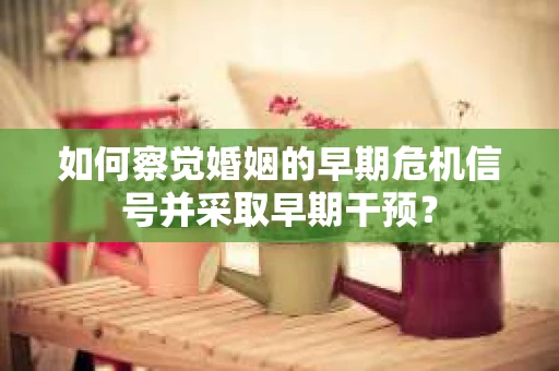 如何察觉婚姻的早期危机信号并采取早期干预？