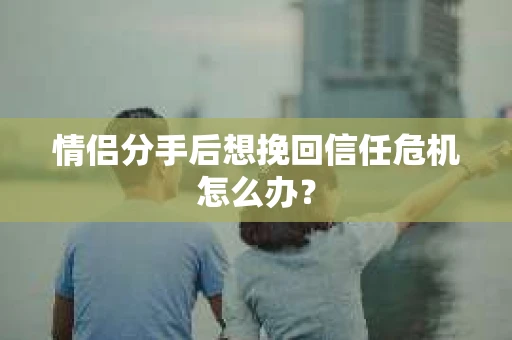 情侣分手后想挽回信任危机怎么办？