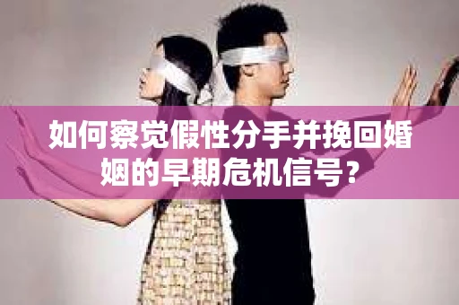 如何察觉假性分手并挽回婚姻的早期危机信号？