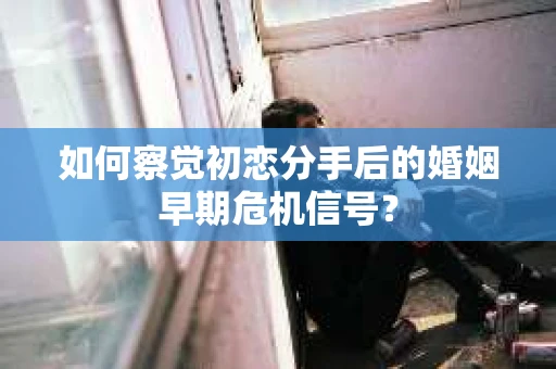 如何察觉初恋分手后的婚姻早期危机信号？