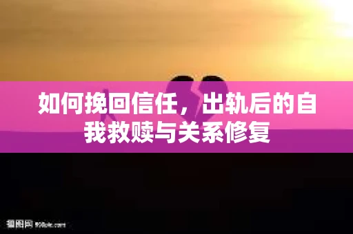 如何挽回信任，出轨后的自我救赎与关系修复