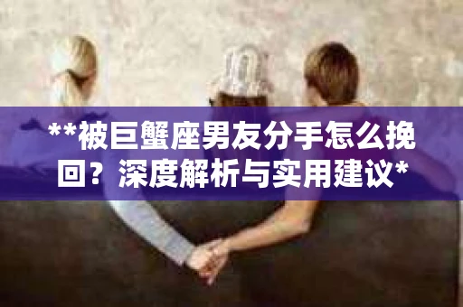 **被巨蟹座男友分手怎么挽回？深度解析与实用建议**