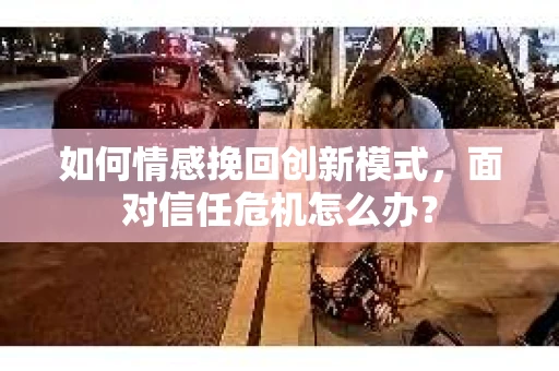 如何情感挽回创新模式,面对信任危机怎么办? 如何情感挽回创新模式,面对信任危机怎么办?