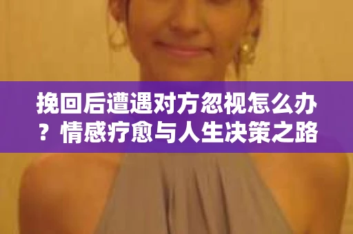 挽回后遭遇对方忽视怎么办?情感疗愈与人生决策之路 挽回后遭遇对方忽视怎么办?情感疗愈与人生决策之路