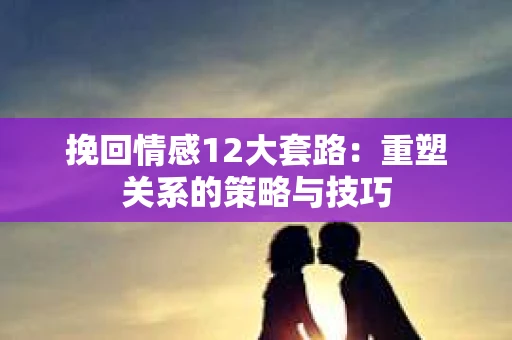 挽回情感12大套路：重塑关系的策略与技巧