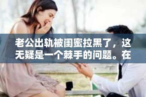 老公出轨被闺蜜拉黑了，这无疑是一个棘手的问题。在这个问题上，我想要和大家分享一下我的看法和经历，希望能给大家带来一些启示。