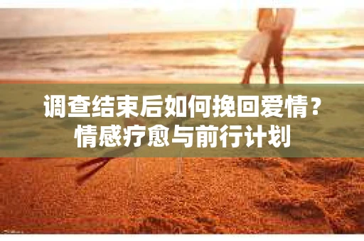 调查结束后如何挽回爱情？情感疗愈与前行计划