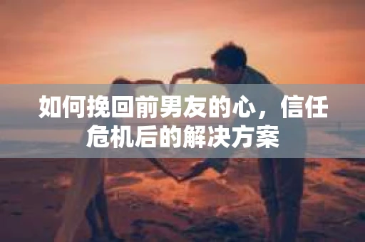 如何挽回前男友的心，信任危机后的解决方案