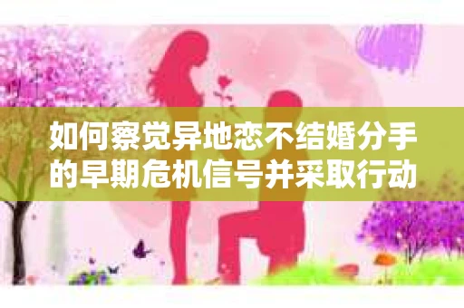 如何察觉异地恋不结婚分手的早期危机信号并采取行动? 如何察觉异地恋不结婚分手的早期危机信号并采取行动?