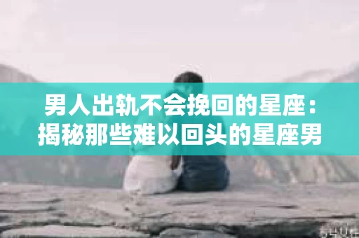 男人出轨不会挽回的星座:揭秘那些难以回头的星座男 男人出轨不会挽回的星座:揭秘那些难以回头的星座男