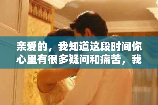 亲爱的，我知道这段时间你心里有很多疑问和痛苦，我也一样。我们在一起的时光，有欢笑也有泪水，那些美好的回忆，我永远都不会忘记。今天，我想通过这条短信，向你表达我的一些想法。