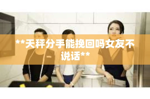 **天秤分手能挽回吗女友不说话**