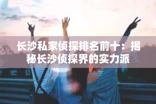 长沙私家侦探排名前十：揭秘长沙侦探界的实力派
