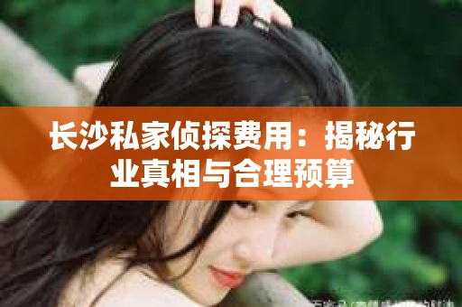长沙私家侦探费用：揭秘行业真相与合理预算