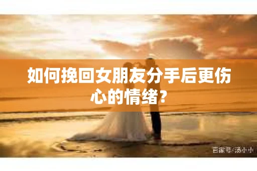 如何挽回女朋友分手后更伤心的情绪？