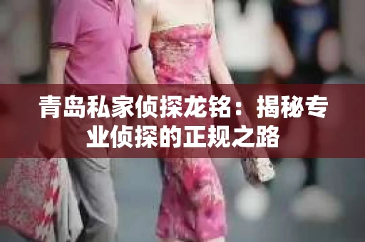 青岛私家侦探龙铭：揭秘专业侦探的正规之路