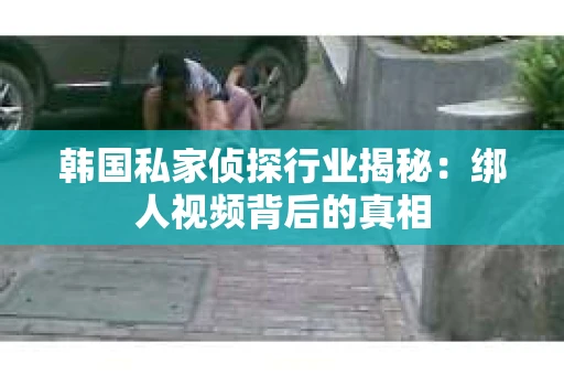 韩国私家侦探行业揭秘：绑人视频背后的真相