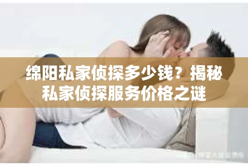 绵阳私家侦探多少钱？揭秘私家侦探服务价格之谜