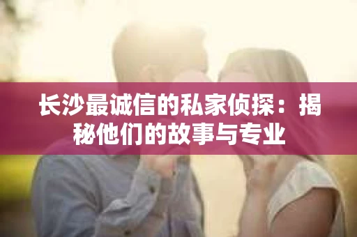 长沙最诚信的私家侦探：揭秘他们的故事与专业