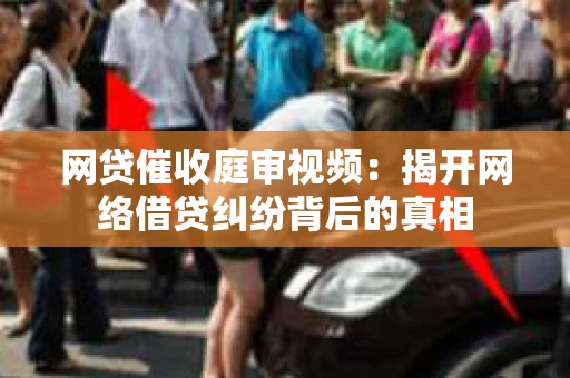 网贷催收庭审视频：揭开网络借贷纠纷背后的真相