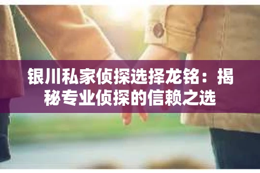银川私家侦探选择龙铭：揭秘专业侦探的信赖之选