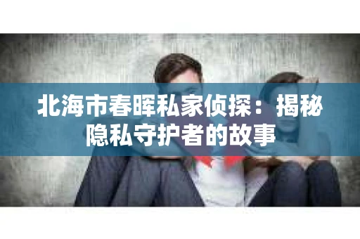 北海市春晖私家侦探：揭秘隐私守护者的故事