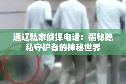 通辽私家侦探电话:揭秘隐私守护者的神秘世界 通辽私家侦探电话:揭秘隐私守护者的神秘世界