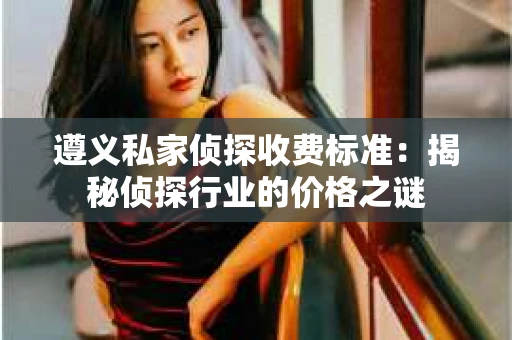 遵义私家侦探收费标准：揭秘侦探行业的价格之谜