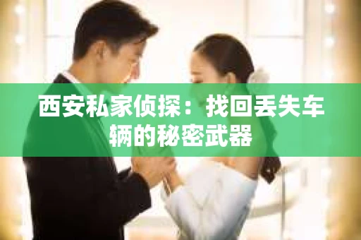 西安私家侦探：找回丢失车辆的秘密武器