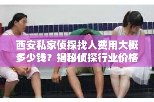 西安私家侦探找人费用大概多少钱？揭秘侦探行业价格之谜