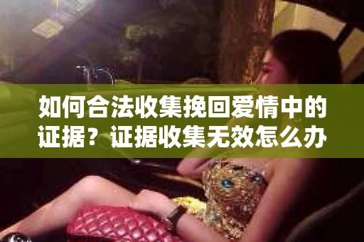 如何合法收集挽回爱情中的证据?证据收集无效怎么办? 如何合法收集挽回爱情中的证据?证据收集无效怎么办?