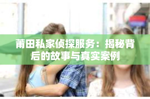 莆田私家侦探服务：揭秘背后的故事与真实案例