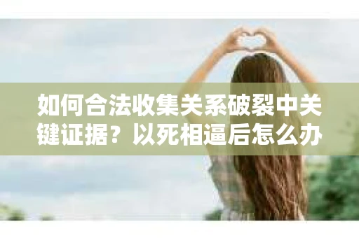 如何合法收集关系破裂中关键证据?以死相逼后怎么办? 如何合法收集关系破裂中关键证据?以死相逼后怎么办?