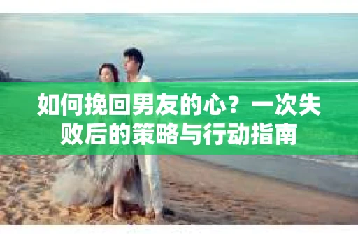 如何挽回男友的心？一次失败后的策略与行动指南