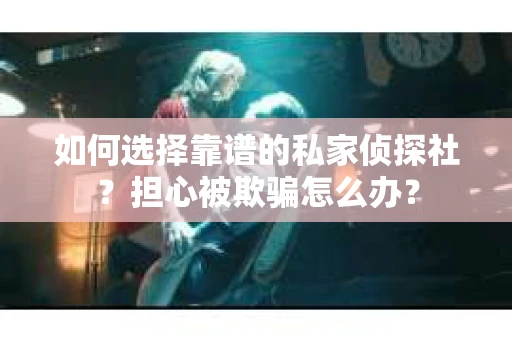 如何选择靠谱的私家侦探社？担心被欺骗怎么办？