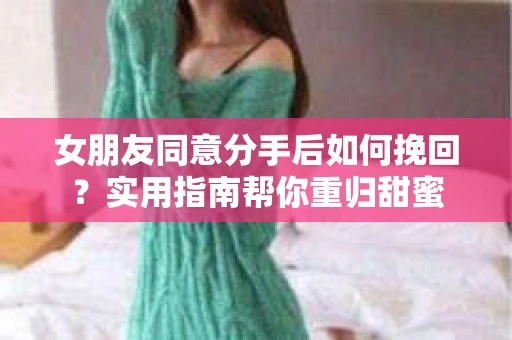 女朋友同意分手后如何挽回?实用指南帮你重归甜蜜 女朋友同意分手后如何挽回?实用指南帮你重归甜蜜
