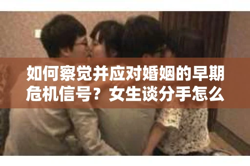如何察觉并应对婚姻的早期危机信号?女生谈分手怎么挽回 如何察觉并应对婚姻的早期危机信号?女生谈分手怎么挽回