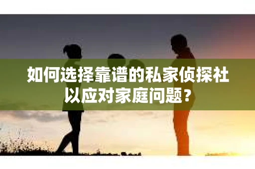 如何选择靠谱的私家侦探社以应对家庭问题？