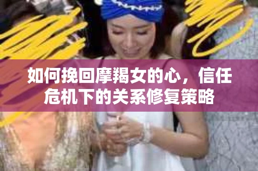 如何挽回摩羯女的心,信任危机下的关系修复策略 如何挽回摩羯女的心,信任危机下的关系修复策略
