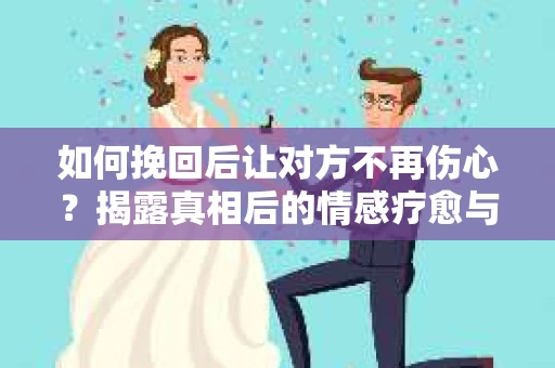 如何挽回后让对方不再伤心？揭露真相后的情感疗愈与前行计划