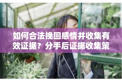 如何合法挽回感情并收集有效证据？分手后证据收集策略