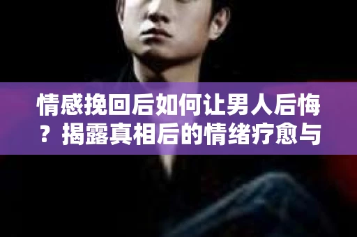情感挽回后如何让男人后悔?揭露真相后的情绪疗愈与人生决策 情感挽回后如何让男人后悔?揭露真相后的情绪疗愈与人生决策