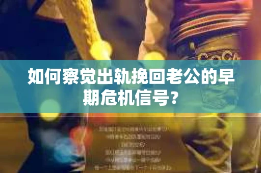 如何察觉出轨挽回老公的早期危机信号？