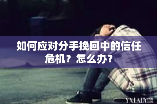如何应对分手挽回中的信任危机？怎么办？