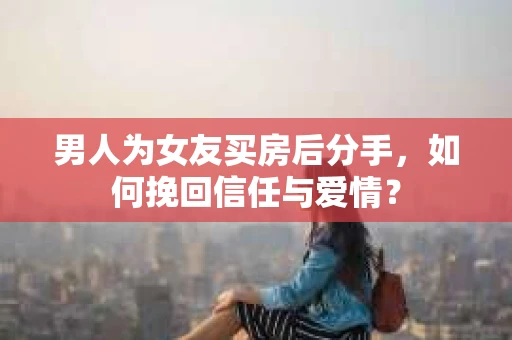 男人为女友买房后分手，如何挽回信任与爱情？